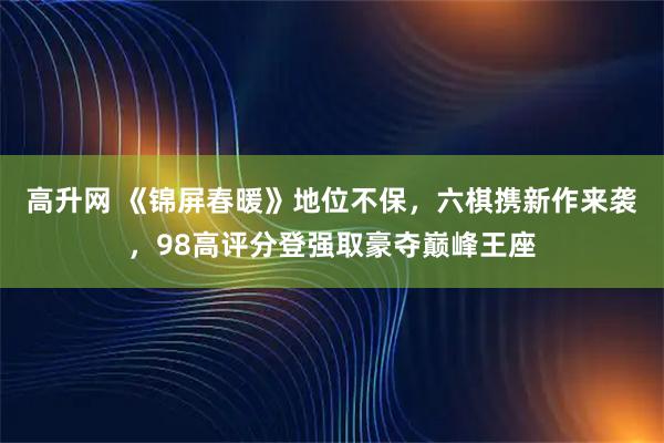 高升网 《锦屏春暖》地位不保，六棋携新作来袭，98高评分登强取豪夺巅峰王座