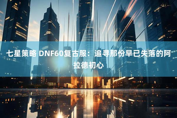 七星策略 DNF60复古服：追寻那份早已失落的阿拉德初心
