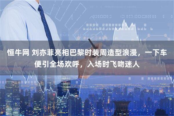 恒牛网 刘亦菲亮相巴黎时装周造型浪漫，一下车便引全场欢呼，入场时飞吻迷人