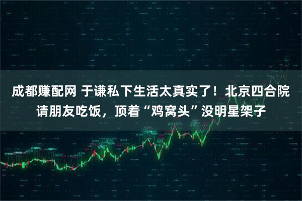 成都赚配网 于谦私下生活太真实了！北京四合院请朋友吃饭，顶着“鸡窝头”没明星架子