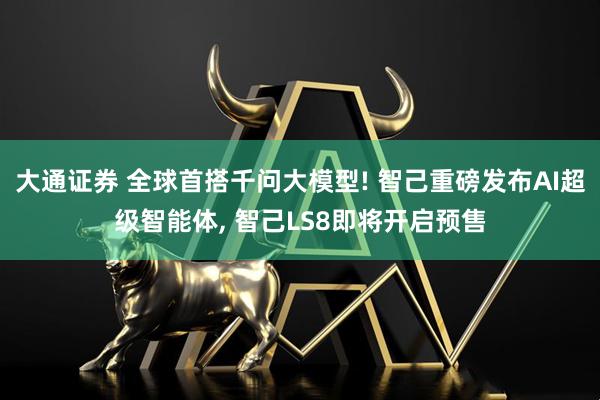 大通证券 全球首搭千问大模型! 智己重磅发布AI超级智能体, 智己LS8即将开启预售