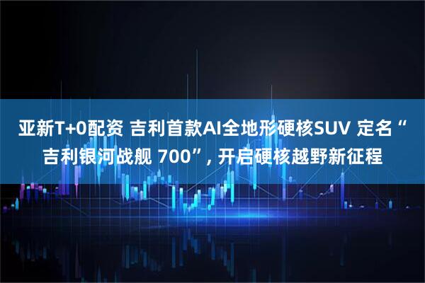 亚新T+0配资 吉利首款AI全地形硬核SUV 定名“吉利银河战舰 700”, 开启硬核越野新征程