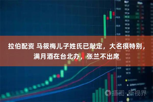 拉伯配资 马筱梅儿子姓氏已敲定，大名很特别，满月酒在台北办，张兰不出席