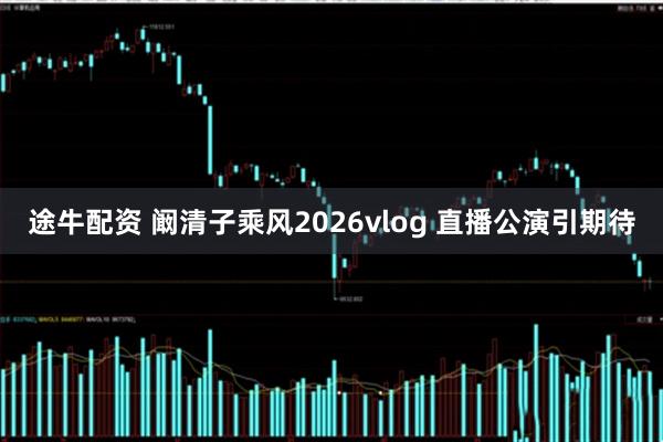 途牛配资 阚清子乘风2026vlog 直播公演引期待