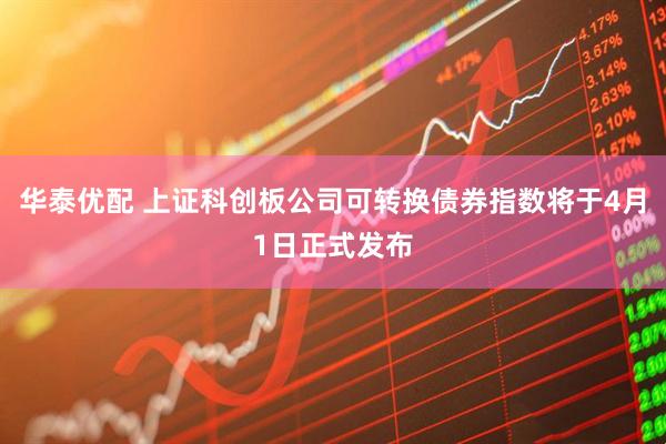 华泰优配 上证科创板公司可转换债券指数将于4月1日正式发布