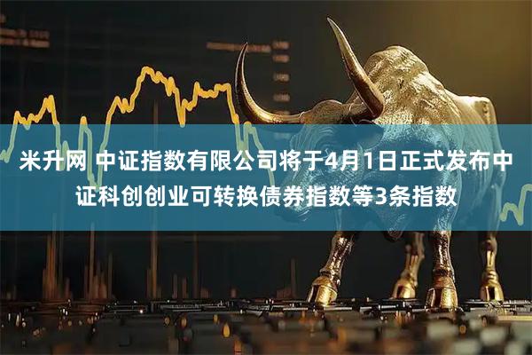 米升网 中证指数有限公司将于4月1日正式发布中证科创创业可转换债券指数等3条指数