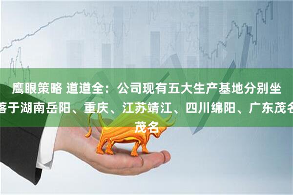 鹰眼策略 道道全:公司现有五大生产基地分别坐落于湖南岳阳、重庆、江苏靖江、四川绵阳、广东茂名