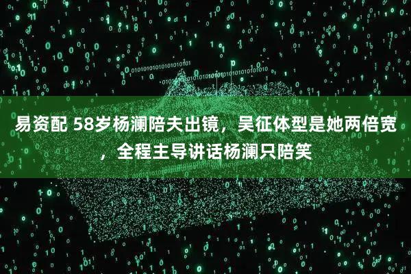 易资配 58岁杨澜陪夫出镜，吴征体型是她两倍宽，全程主导讲话杨澜只陪笑