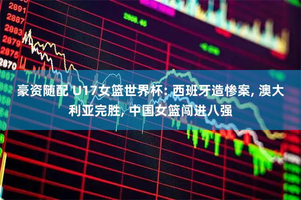 豪资随配 U17女篮世界杯: 西班牙造惨案, 澳大利亚完胜, 中国女篮闯进八强